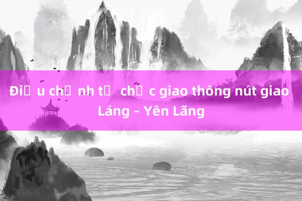 Điều chỉnh tổ chức giao thông nút giao Láng – Yên Lãng