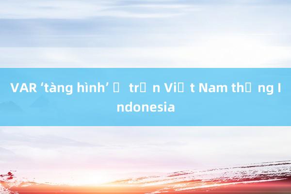 VAR ‘tàng hình’ ở trận Việt Nam thắng Indonesia