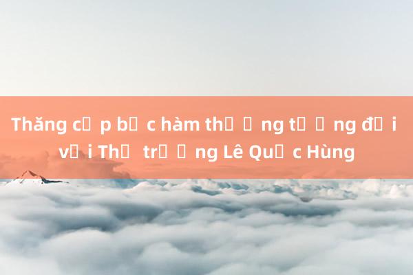 Thăng cấp bậc hàm thượng tướng đối với Thứ trưởng Lê Quốc Hùng