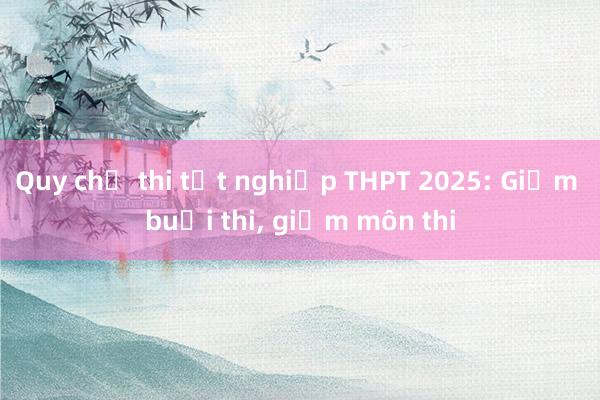 Quy chế thi tốt nghiệp THPT 2025: Giảm buổi thi， giảm môn thi