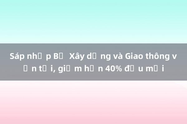 Sáp nhập Bộ Xây dựng và Giao thông vận tải, giảm hơn 40% đầu mối